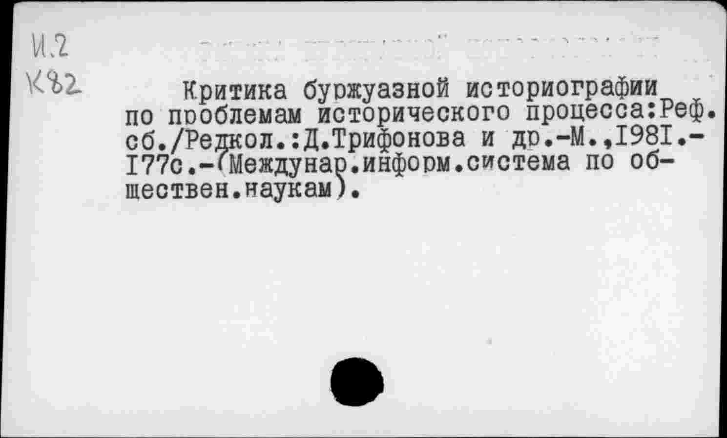 ﻿Критика буржуазной историографии по проблемам исторического процесса:Реф. сб./Редкол.:Д.Трифонова и др.-М.,1981.-177с.-«Междунао.информ.система по обществен.наукам).